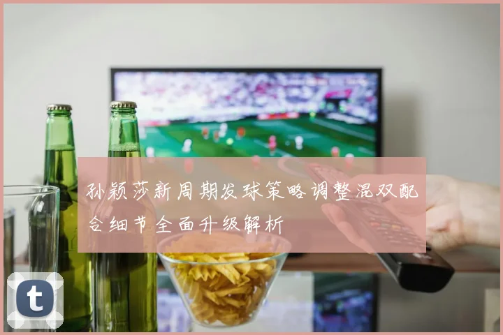 孙颖莎新周期发球策略调整混双配合细节全面升级解析