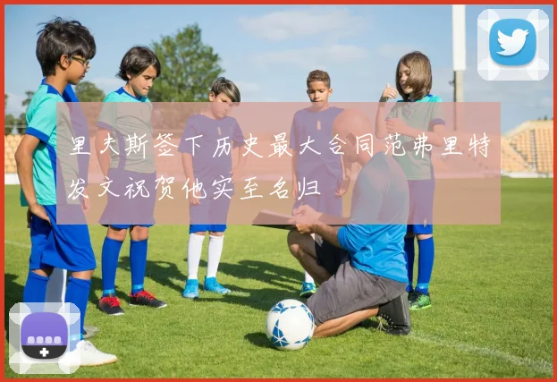 里夫斯签下历史最大合同范弗里特发文祝贺他实至名归