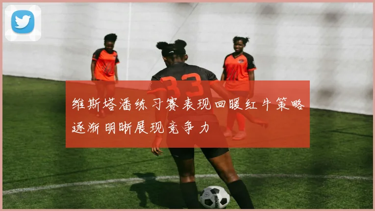 维斯塔潘练习赛表现回暖红牛策略逐渐明晰展现竞争力