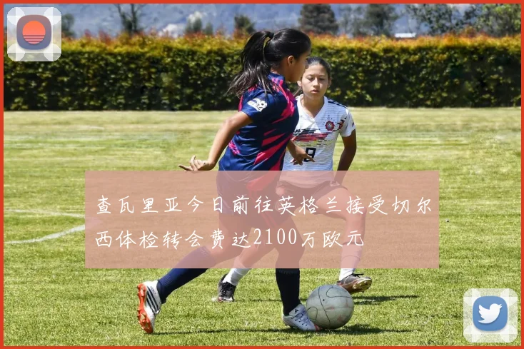 查瓦里亚今日前往英格兰接受切尔西体检转会费达2100万欧元