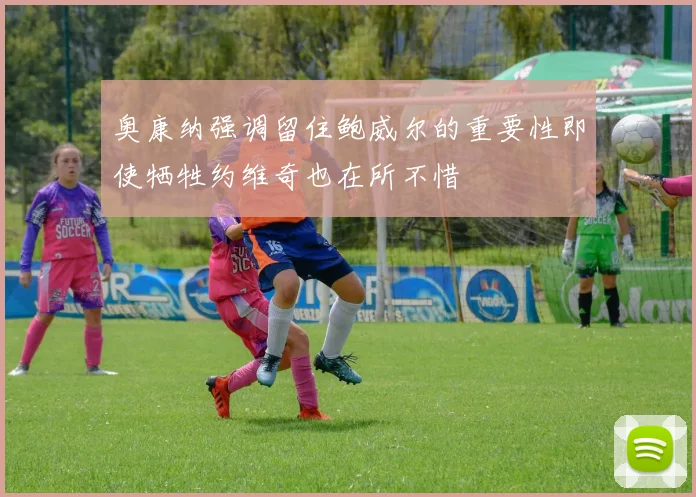 奥康纳强调留住鲍威尔的重要性即使牺牲约维奇也在所不惜