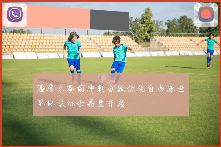 潘展乐赛前冲刺分段优化自由泳世界纪录机会再度开启